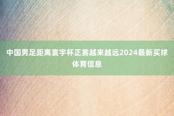 中国男足距离寰宇杯正赛越来越远2024最新买球体育信息
