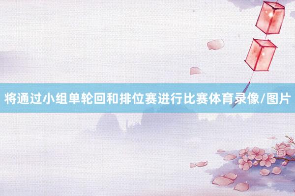 将通过小组单轮回和排位赛进行比赛体育录像/图片