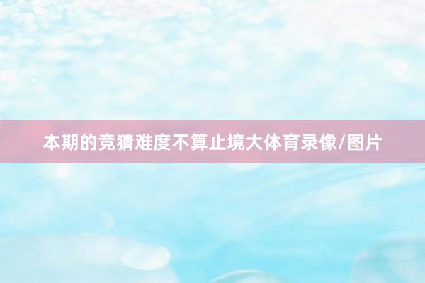 本期的竞猜难度不算止境大体育录像/图片