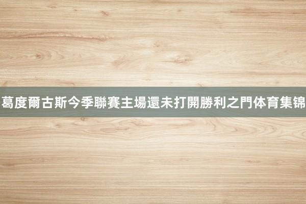 葛度爾古斯今季聯賽主場還未打開勝利之門体育集锦