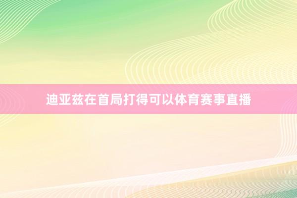 迪亚兹在首局打得可以体育赛事直播