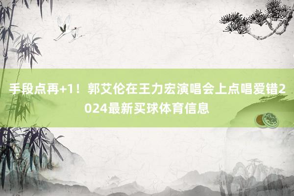 手段点再+1！郭艾伦在王力宏演唱会上点唱爱错2024最新买球体育信息