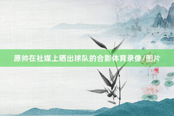 原帅在社媒上晒出球队的合影体育录像/图片
