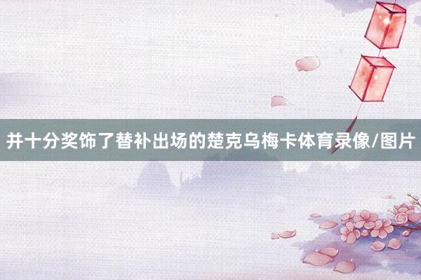 并十分奖饰了替补出场的楚克乌梅卡体育录像/图片