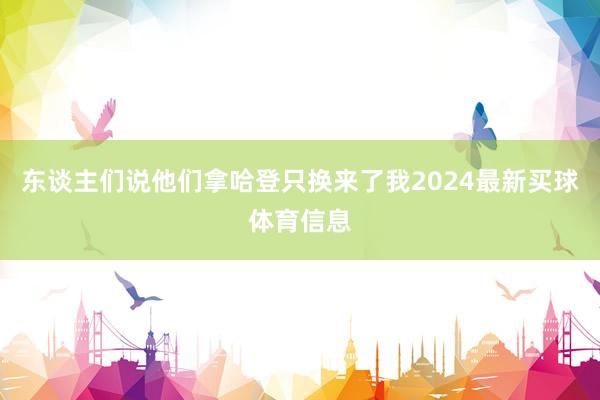 东谈主们说他们拿哈登只换来了我2024最新买球体育信息