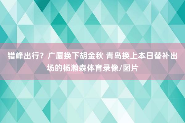 错峰出行？广厦换下胡金秋 青岛换上本日替补出场的杨瀚森体育录像/图片