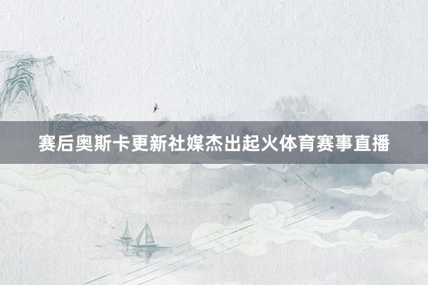 赛后奥斯卡更新社媒杰出起火体育赛事直播