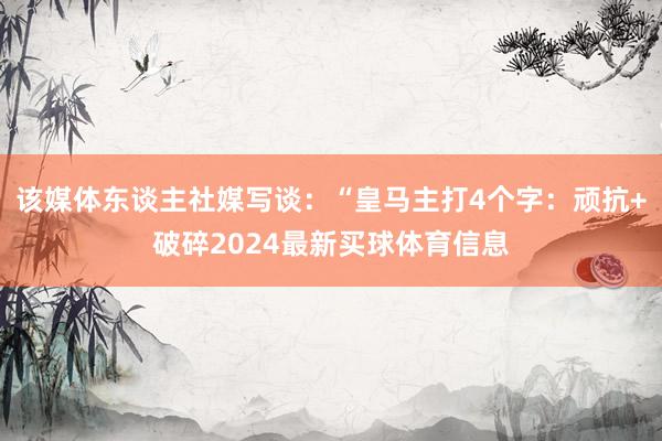 该媒体东谈主社媒写谈：“皇马主打4个字：顽抗+破碎2024最新买球体育信息
