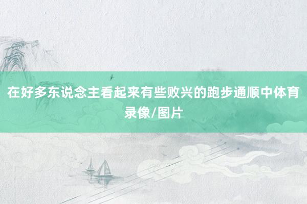 在好多东说念主看起来有些败兴的跑步通顺中体育录像/图片