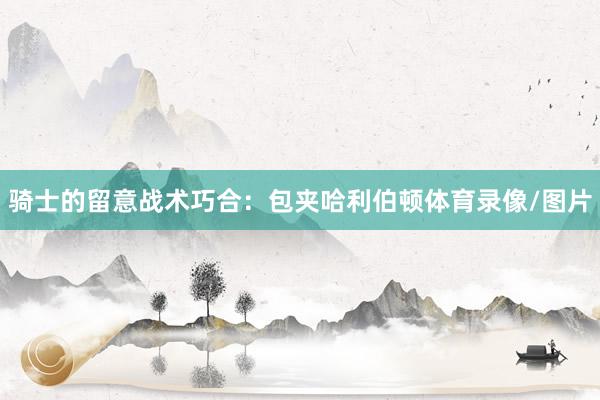 骑士的留意战术巧合：包夹哈利伯顿体育录像/图片
