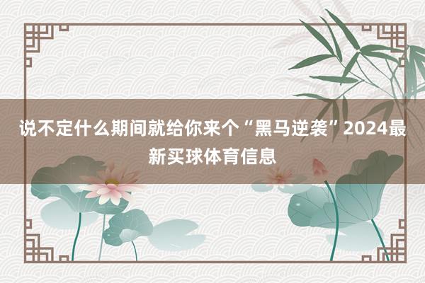 说不定什么期间就给你来个“黑马逆袭”2024最新买球体育信息