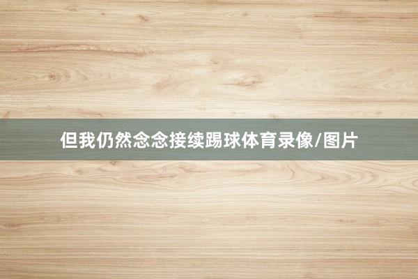 但我仍然念念接续踢球体育录像/图片