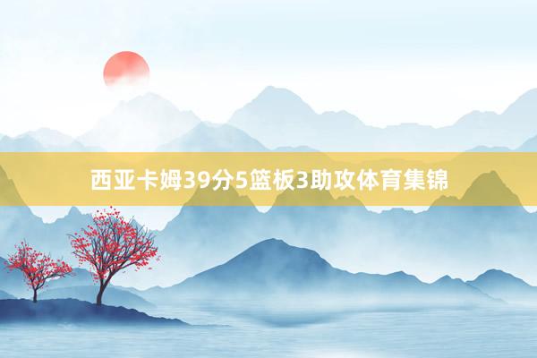 西亚卡姆39分5篮板3助攻体育集锦