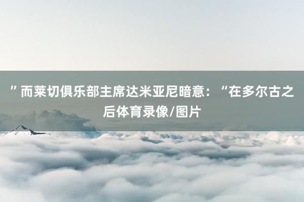 ”而莱切俱乐部主席达米亚尼暗意：“在多尔古之后体育录像/图片