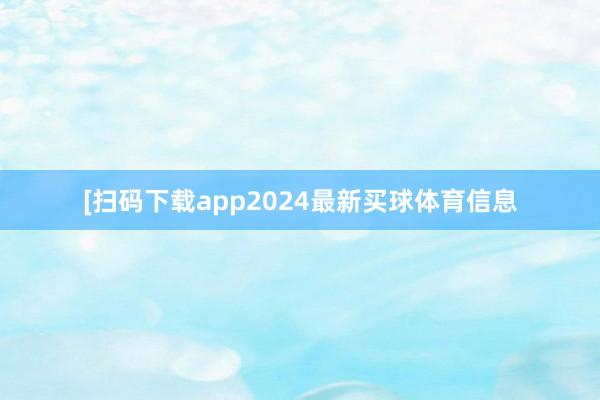 [扫码下载app2024最新买球体育信息