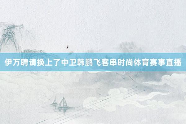 伊万聘请换上了中卫韩鹏飞客串时尚体育赛事直播