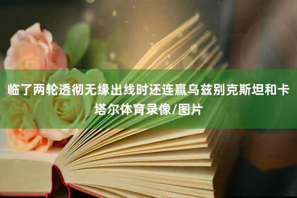 临了两轮透彻无缘出线时还连赢乌兹别克斯坦和卡塔尔体育录像/图片
