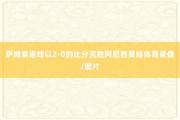 萨姆索诺娃以2-0的比分完胜阿尼西莫娃体育录像/图片