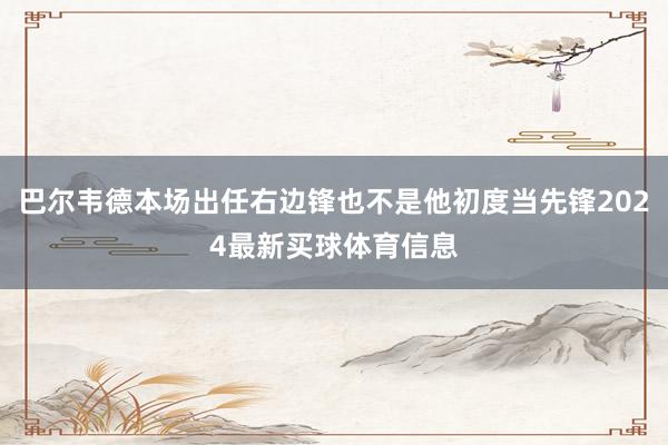 巴尔韦德本场出任右边锋也不是他初度当先锋2024最新买球体育信息