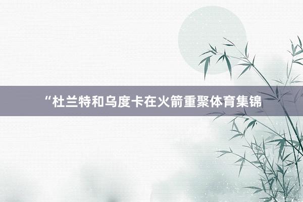 “杜兰特和乌度卡在火箭重聚体育集锦