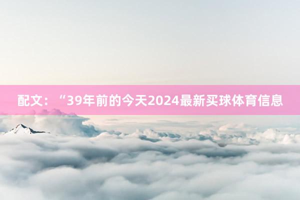 配文:“39年前的今天2024最新买球体育信息