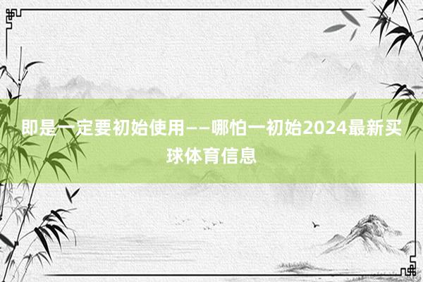 即是一定要初始使用——哪怕一初始2024最新买球体育信息