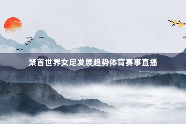 聚首世界女足发展趋势体育赛事直播