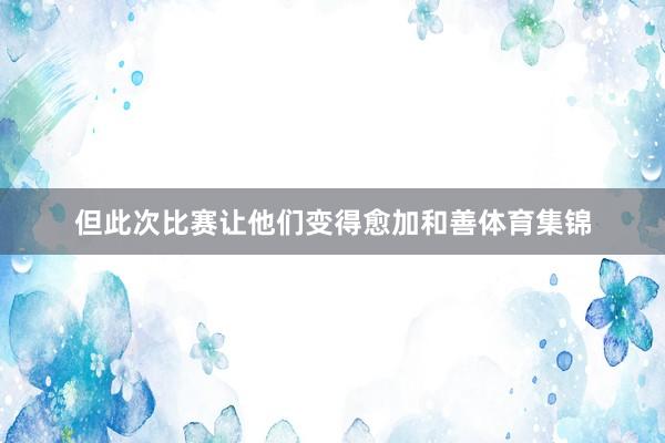 但此次比赛让他们变得愈加和善体育集锦