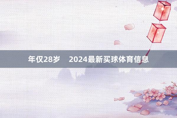 年仅28岁    2024最新买球体育信息