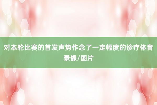 对本轮比赛的首发声势作念了一定幅度的诊疗体育录像/图片