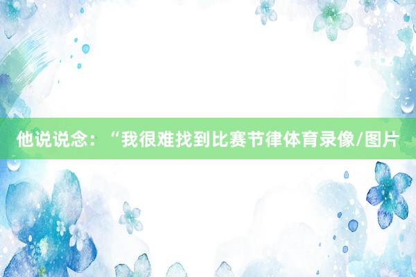他说说念：“我很难找到比赛节律体育录像/图片