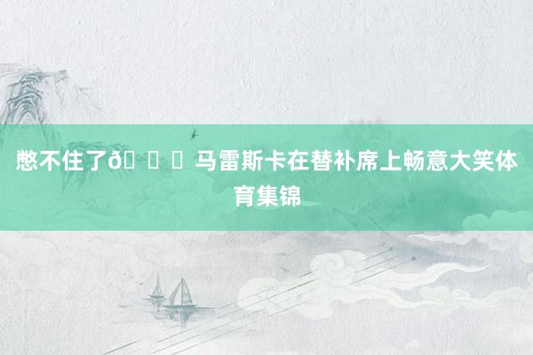 憋不住了😁马雷斯卡在替补席上畅意大笑体育集锦