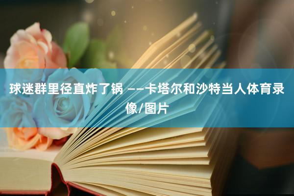 球迷群里径直炸了锅 ——卡塔尔和沙特当人体育录像/图片