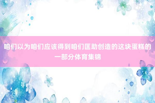 咱们以为咱们应该得到咱们匡助创造的这块蛋糕的一部分体育集锦