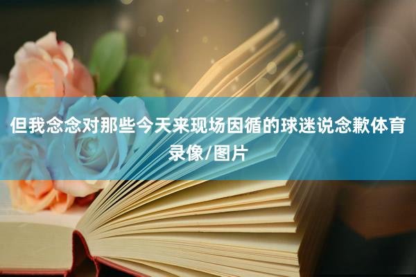 但我念念对那些今天来现场因循的球迷说念歉体育录像/图片