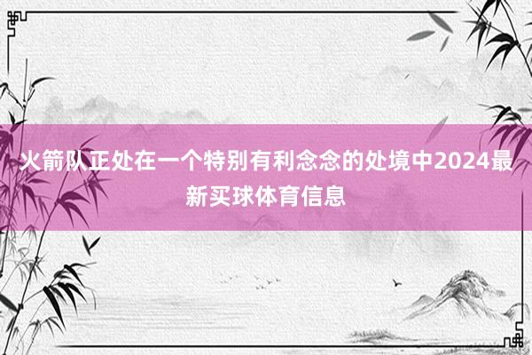 火箭队正处在一个特别有利念念的处境中2024最新买球体育信息